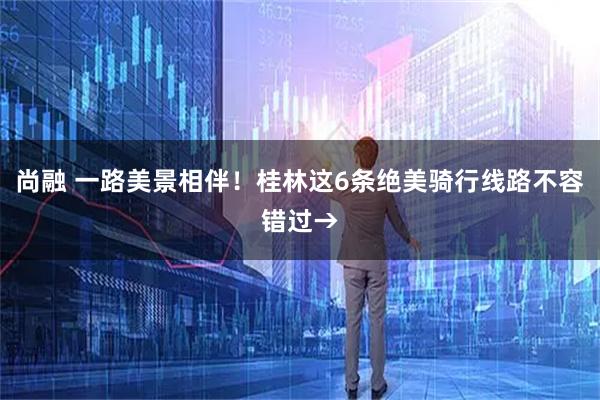 尚融 一路美景相伴！桂林这6条绝美骑行线路不容错过→