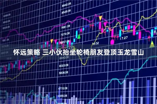怀远策略 三小伙抬坐轮椅朋友登顶玉龙雪山