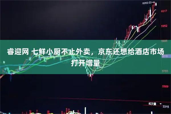 睿迎网 七鲜小厨不止外卖，京东还想给酒店市场打开增量