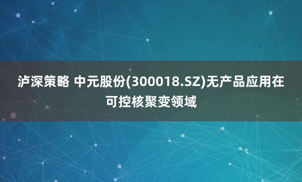 泸深策略 中元股份(300018.SZ)无产品应用在可控核聚变领域