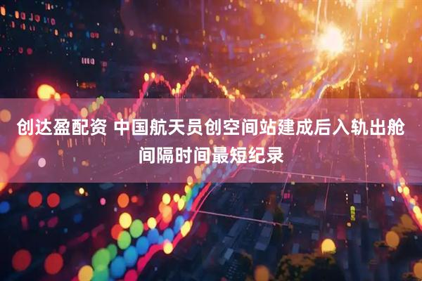 创达盈配资 中国航天员创空间站建成后入轨出舱间隔时间最短纪录