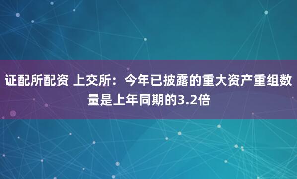 证配所配资 上交所：今年已披露的重大资产重组数量是上年同期的3.2倍