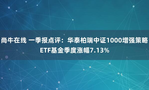 尚牛在线 一季报点评：华泰柏瑞中证1000增强策略ETF基金季度涨幅7.13%