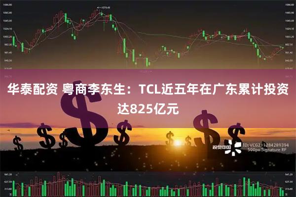华泰配资 粤商李东生：TCL近五年在广东累计投资达825亿元