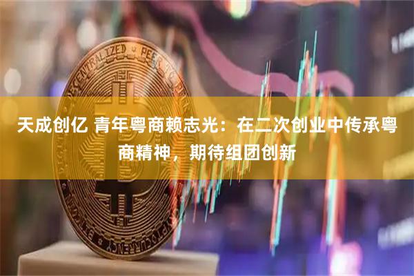 天成创亿 青年粤商赖志光：在二次创业中传承粤商精神，期待组团创新