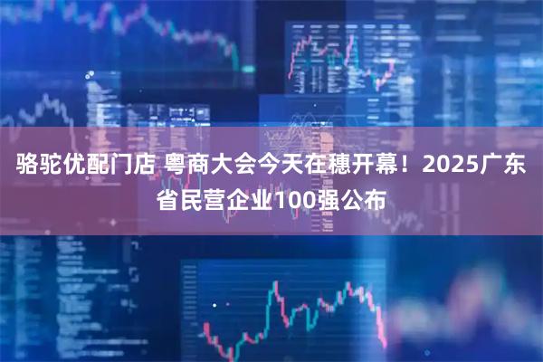 骆驼优配门店 粤商大会今天在穗开幕！2025广东省民营企业100强公布