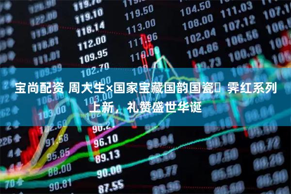 宝尚配资 周大生×国家宝藏国韵国瓷・霁红系列上新，礼赞盛世华诞