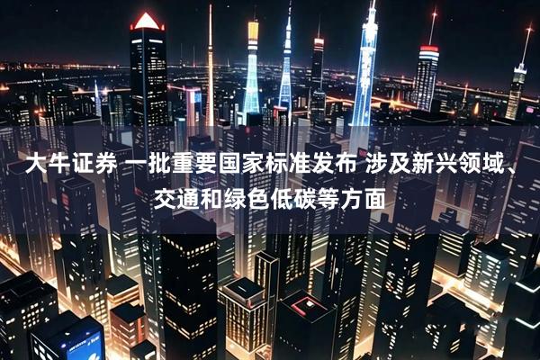 大牛证券 一批重要国家标准发布 涉及新兴领域、交通和绿色低碳等方面