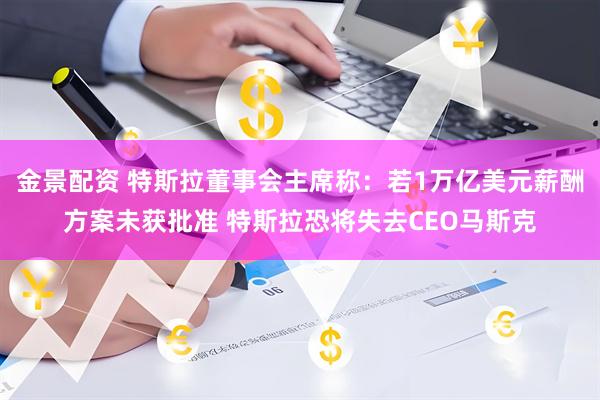 金景配资 特斯拉董事会主席称:若1万亿美元薪酬方案未获批准 特斯拉恐将失去CEO马斯克