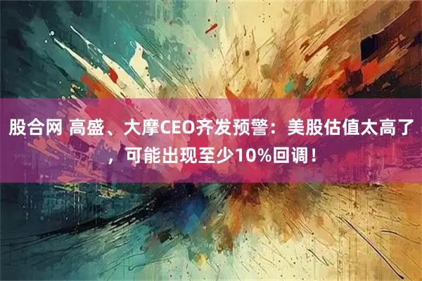 股合网 高盛、大摩CEO齐发预警:美股估值太高了,可能出现至少10%回调!
