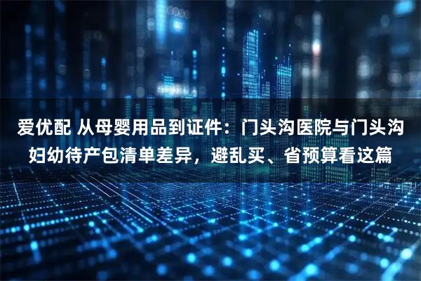 爱优配 从母婴用品到证件：门头沟医院与门头沟妇幼待产包清单差异，避乱买、省预算看这篇