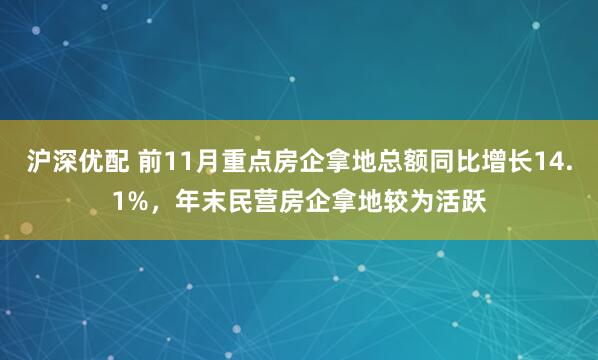 沪深优配 前11月重点房企拿地总额同比增长14.1%，年末民营房企拿地较为活跃