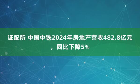 证配所 中国中铁2024年房地产营收482.8亿元,同比下降5%