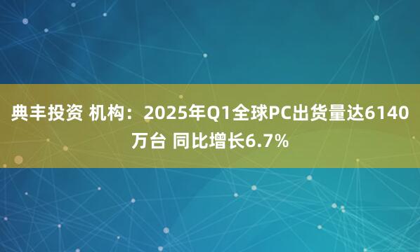 典丰投资 机构：2025年Q1全球PC出货量达6140万台 同比增长6.7%