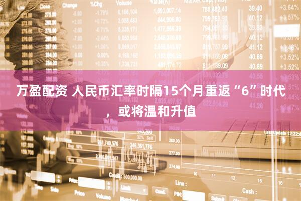 万盈配资 人民币汇率时隔15个月重返“6”时代,或将温和升值