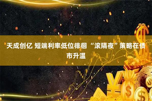 天成创亿 短端利率低位徘徊 “滚隔夜”策略在债市升温