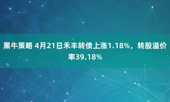 黑牛策略 4月21日禾丰转债上涨1.18%,转股溢价率39.18%