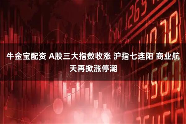 牛金宝配资 A股三大指数收涨 沪指七连阳 商业航天再掀涨停潮