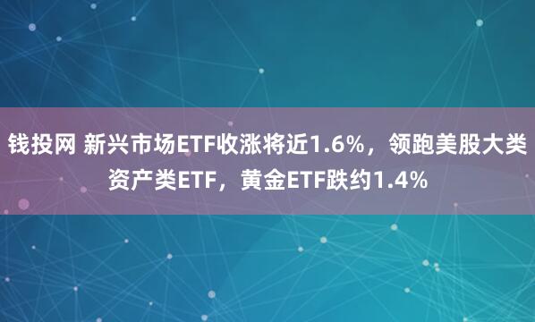 钱投网 新兴市场ETF收涨将近1.6%，领跑美股大类资产类ETF，黄金ETF跌约1.4%