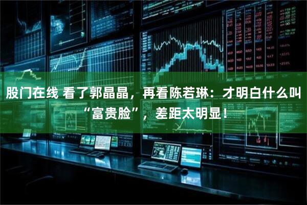 股门在线 看了郭晶晶,再看陈若琳:才明白什么叫“富贵脸”,差距太明显!