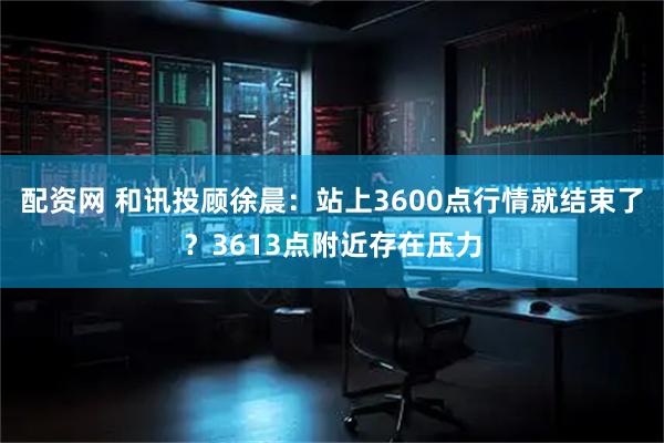 配资网 和讯投顾徐晨：站上3600点行情就结束了？3613点附近存在压力
