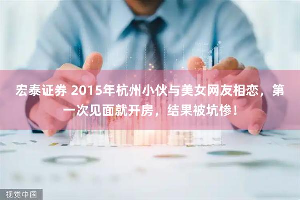 宏泰证券 2015年杭州小伙与美女网友相恋，第一次见面就开房，结果被坑惨！