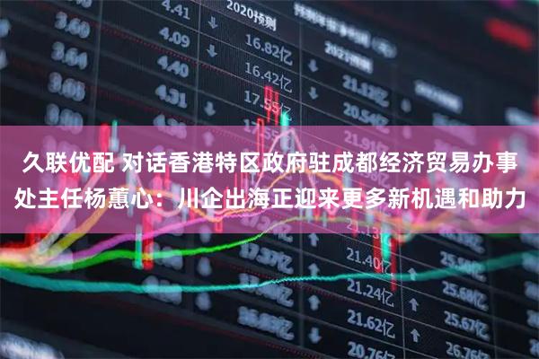 久联优配 对话香港特区政府驻成都经济贸易办事处主任杨蕙心：川企出海正迎来更多新机遇和助力